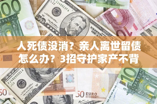 济南人死债没消？亲人离世留债怎么办？3招守护家产不背锅