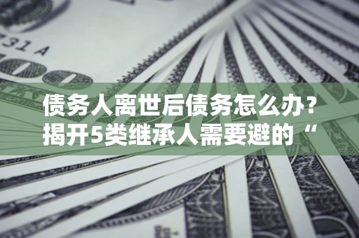 济南债务人离世后债务怎么办？揭开5类继承人需要避的“坑”